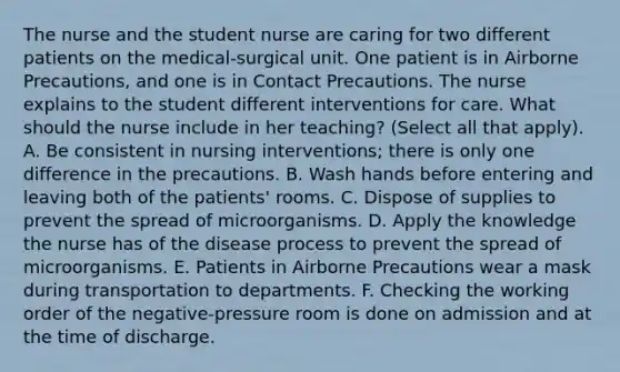 The nurse and the student nurse are caring for two different patients on the medical-surgical unit. One patient is in Airborne Precautions, and one is in Contact Precautions. The nurse explains to the student different interventions for care. What should the nurse include in her teaching? (Select all that apply). A. Be consistent in nursing interventions; there is only one difference in the precautions. B. Wash hands before entering and leaving both of the patients' rooms. C. Dispose of supplies to prevent the spread of microorganisms. D. Apply the knowledge the nurse has of the disease process to prevent the spread of microorganisms. E. Patients in Airborne Precautions wear a mask during transportation to departments. F. Checking the working order of the negative-pressure room is done on admission and at the time of discharge.