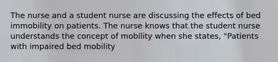 The nurse and a student nurse are discussing the effects of bed immobility on patients. The nurse knows that the student nurse understands the concept of mobility when she states, "Patients with impaired bed mobility