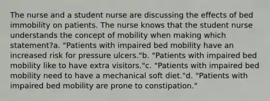 The nurse and a student nurse are discussing the effects of bed immobility on patients. The nurse knows that the student nurse understands the concept of mobility when making which statement?a. "Patients with impaired bed mobility have an increased risk for pressure ulcers."b. "Patients with impaired bed mobility like to have extra visitors."c. "Patients with impaired bed mobility need to have a mechanical soft diet."d. "Patients with impaired bed mobility are prone to constipation."