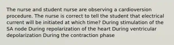 The nurse and student nurse are observing a cardioversion procedure. The nurse is correct to tell the student that electrical current will be initiated at which time? During stimulation of the SA node During repolarization of the heart During ventricular depolarization During the contraction phase