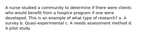 A nurse studied a community to determine if there were clients who would benefit from a hospice program if one were developed. This is an example of what type of research? a. A survey b. Quasi-experimental c. A needs assessment method d. A pilot study