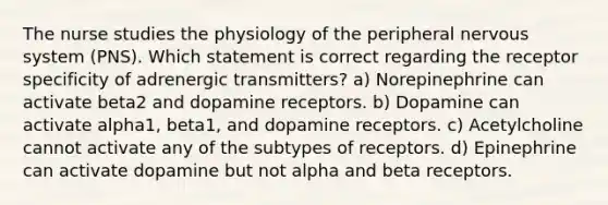 The nurse studies the physiology of the peripheral nervous system (PNS). Which statement is correct regarding the receptor specificity of adrenergic transmitters? a) Norepinephrine can activate beta2 and dopamine receptors. b) Dopamine can activate alpha1, beta1, and dopamine receptors. c) Acetylcholine cannot activate any of the subtypes of receptors. d) Epinephrine can activate dopamine but not alpha and beta receptors.