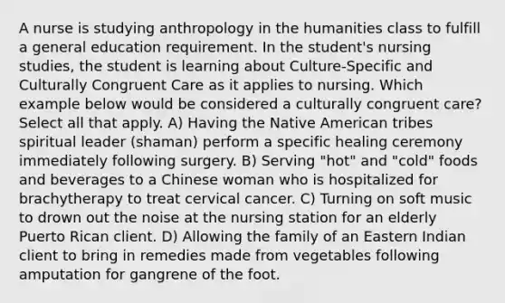 A nurse is studying anthropology in the humanities class to fulfill a general education requirement. In the student's nursing studies, the student is learning about Culture-Specific and Culturally Congruent Care as it applies to nursing. Which example below would be considered a culturally congruent care? Select all that apply. A) Having the Native American tribes spiritual leader (shaman) perform a specific healing ceremony immediately following surgery. B) Serving "hot" and "cold" foods and beverages to a Chinese woman who is hospitalized for brachytherapy to treat cervical cancer. C) Turning on soft music to drown out the noise at the nursing station for an elderly Puerto Rican client. D) Allowing the family of an Eastern Indian client to bring in remedies made from vegetables following amputation for gangrene of the foot.