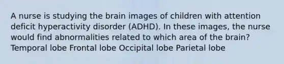 A nurse is studying the brain images of children with attention deficit hyperactivity disorder (ADHD). In these images, the nurse would find abnormalities related to which area of the brain? Temporal lobe Frontal lobe Occipital lobe Parietal lobe