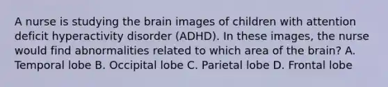 A nurse is studying the brain images of children with attention deficit hyperactivity disorder (ADHD). In these images, the nurse would find abnormalities related to which area of the brain? A. Temporal lobe B. Occipital lobe C. Parietal lobe D. Frontal lobe