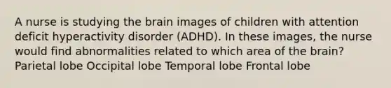 A nurse is studying the brain images of children with attention deficit hyperactivity disorder (ADHD). In these images, the nurse would find abnormalities related to which area of the brain? Parietal lobe Occipital lobe Temporal lobe Frontal lobe