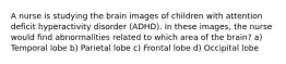 A nurse is studying the brain images of children with attention deficit hyperactivity disorder (ADHD). In these images, the nurse would find abnormalities related to which area of the brain? a) Temporal lobe b) Parietal lobe c) Frontal lobe d) Occipital lobe