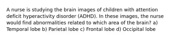 A nurse is studying the brain images of children with attention deficit hyperactivity disorder (ADHD). In these images, the nurse would find abnormalities related to which area of the brain? a) Temporal lobe b) Parietal lobe c) Frontal lobe d) Occipital lobe