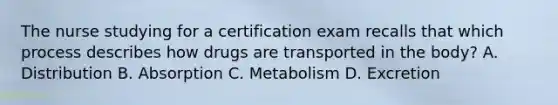 The nurse studying for a certification exam recalls that which process describes how drugs are transported in the​ body? A. Distribution B. Absorption C. Metabolism D. Excretion