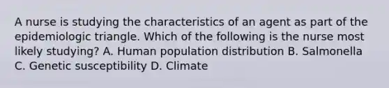 A nurse is studying the characteristics of an agent as part of the epidemiologic triangle. Which of the following is the nurse most likely studying? A. Human population distribution B. Salmonella C. Genetic susceptibility D. Climate