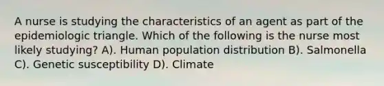 A nurse is studying the characteristics of an agent as part of the epidemiologic triangle. Which of the following is the nurse most likely studying? A). Human population distribution B). Salmonella C). Genetic susceptibility D). Climate