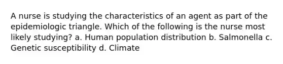 A nurse is studying the characteristics of an agent as part of the epidemiologic triangle. Which of the following is the nurse most likely studying? a. Human population distribution b. Salmonella c. Genetic susceptibility d. Climate