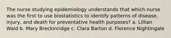 The nurse studying epidemiology understands that which nurse was the first to use biostatistics to identify patterns of disease, injury, and death for preventative health purposes? a. Lillian Wald b. Mary Breckinridge c. Clara Barton d. Florence Nightingale