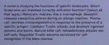 A nurse is studying the functions of specific leukocytes. Which leukocytes are matched correctly with their function? (Select all that apply.) Monocyte: matures into a macrophage. Basophil: releases vasoactive amines during an allergic reaction. Plasma cell: secretes immunoglobulins in response to the presence of a specific antigen. Cytotoxic T-cells: attacks and destroys ingested poisons and toxins. Natural killer cell: nonselectively attacks non-self cells. Regulator T-cells: become sensitized for self-recognition in the bone marrow.