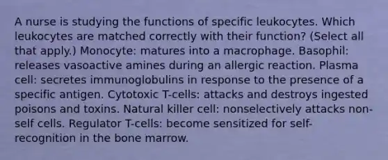 A nurse is studying the functions of specific leukocytes. Which leukocytes are matched correctly with their function? (Select all that apply.) Monocyte: matures into a macrophage. Basophil: releases vasoactive amines during an allergic reaction. Plasma cell: secretes immunoglobulins in response to the presence of a specific antigen. Cytotoxic T-cells: attacks and destroys ingested poisons and toxins. Natural killer cell: nonselectively attacks non-self cells. Regulator T-cells: become sensitized for self-recognition in the bone marrow.