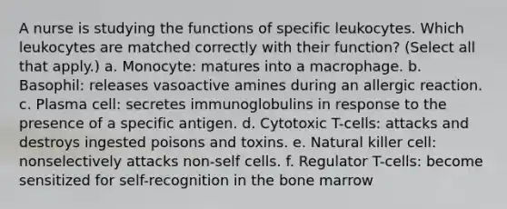 A nurse is studying the functions of specific leukocytes. Which leukocytes are matched correctly with their function? (Select all that apply.) a. Monocyte: matures into a macrophage. b. Basophil: releases vasoactive amines during an allergic reaction. c. Plasma cell: secretes immunoglobulins in response to the presence of a specific antigen. d. Cytotoxic T-cells: attacks and destroys ingested poisons and toxins. e. Natural killer cell: nonselectively attacks non-self cells. f. Regulator T-cells: become sensitized for self-recognition in the bone marrow