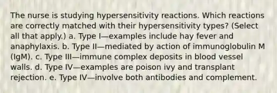 The nurse is studying hypersensitivity reactions. Which reactions are correctly matched with their hypersensitivity types? (Select all that apply.) a. Type I—examples include hay fever and anaphylaxis. b. Type II—mediated by action of immunoglobulin M (IgM). c. Type III—immune complex deposits in blood vessel walls. d. Type IV—examples are poison ivy and transplant rejection. e. Type IV—involve both antibodies and complement.