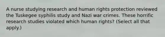 A nurse studying research and human rights protection reviewed the Tuskegee syphilis study and Nazi war crimes. These horrific research studies violated which human rights? (Select all that apply.)