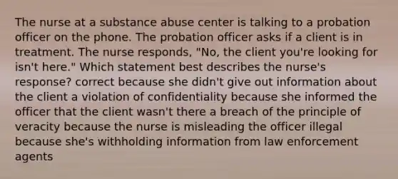 The nurse at a substance abuse center is talking to a probation officer on the phone. The probation officer asks if a client is in treatment. The nurse responds, "No, the client you're looking for isn't here." Which statement best describes the nurse's response? correct because she didn't give out information about the client a violation of confidentiality because she informed the officer that the client wasn't there a breach of the principle of veracity because the nurse is misleading the officer illegal because she's withholding information from law enforcement agents