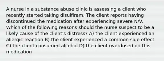 A nurse in a substance abuse clinic is assessing a client who recently started taking disulfiram. The client reports having discontinued the medication after experiencing severe N/V. Which of the following reasons should the nurse suspect to be a likely cause of the client's distress? A) the client experienced an allergic reaction B) the client experienced a common side effect C) the client consumed alcohol D) the client overdosed on this medication