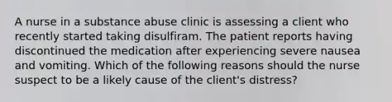 A nurse in a substance abuse clinic is assessing a client who recently started taking disulfiram. The patient reports having discontinued the medication after experiencing severe nausea and vomiting. Which of the following reasons should the nurse suspect to be a likely cause of the client's distress?