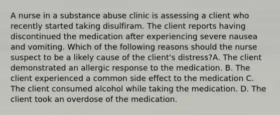 A nurse in a substance abuse clinic is assessing a client who recently started taking disulfiram. The client reports having discontinued the medication after experiencing severe nausea and vomiting. Which of the following reasons should the nurse suspect to be a likely cause of the client's distress?A. The client demonstrated an allergic response to the medication. B. The client experienced a common side effect to the medication C. The client consumed alcohol while taking the medication. D. The client took an overdose of the medication.