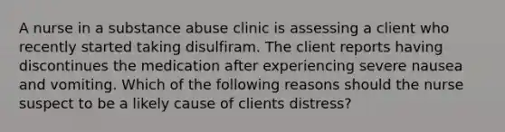 A nurse in a substance abuse clinic is assessing a client who recently started taking disulfiram. The client reports having discontinues the medication after experiencing severe nausea and vomiting. Which of the following reasons should the nurse suspect to be a likely cause of clients distress?