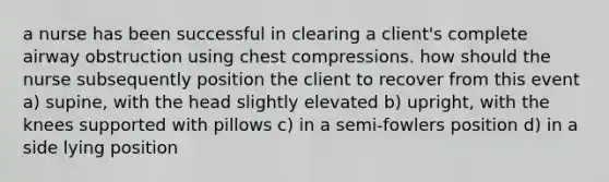 a nurse has been successful in clearing a client's complete airway obstruction using chest compressions. how should the nurse subsequently position the client to recover from this event a) supine, with the head slightly elevated b) upright, with the knees supported with pillows c) in a semi-fowlers position d) in a side lying position