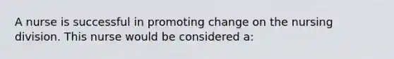 A nurse is successful in promoting change on the nursing division. This nurse would be considered a: