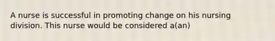 A nurse is successful in promoting change on his nursing division. This nurse would be considered a(an)