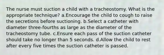 The nurse must suction a child with a tracheostomy. What is the appropriate technique? a.Encourage the child to cough to raise the secretions before suctioning. b.Select a catheter with diameter three-fourths as large as the diameter of the tracheostomy tube. c.Ensure each pass of the suction catheter should take no longer than 5 seconds. d.Allow the child to rest after every five times the suction catheter is passed.