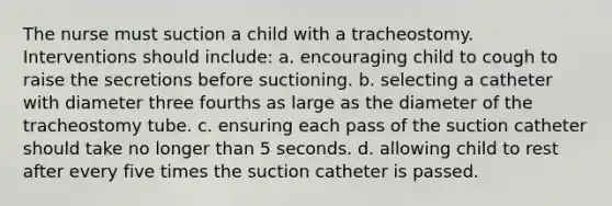 The nurse must suction a child with a tracheostomy. Interventions should include: a. encouraging child to cough to raise the secretions before suctioning. b. selecting a catheter with diameter three fourths as large as the diameter of the tracheostomy tube. c. ensuring each pass of the suction catheter should take no longer than 5 seconds. d. allowing child to rest after every five times the suction catheter is passed.