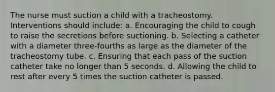 The nurse must suction a child with a tracheostomy. Interventions should include: a. Encouraging the child to cough to raise the secretions before suctioning. b. Selecting a catheter with a diameter three-fourths as large as the diameter of the tracheostomy tube. c. Ensuring that each pass of the suction catheter take no longer than 5 seconds. d. Allowing the child to rest after every 5 times the suction catheter is passed.