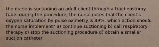 the nurse is suctioning an adult client through a tracheostomy tube. during the procedure, the nurse notes that the client's oxygen saturation by pulse oximetry is 89%. which action should the nurse implement? a) continue suctioning b) call respiratory therapy c) stop the suctioning procedure d) obtain a smaller suction catheter