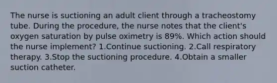 The nurse is suctioning an adult client through a tracheostomy tube. During the procedure, the nurse notes that the client's oxygen saturation by pulse oximetry is 89%. Which action should the nurse implement? 1.Continue suctioning. 2.Call respiratory therapy. 3.Stop the suctioning procedure. 4.Obtain a smaller suction catheter.