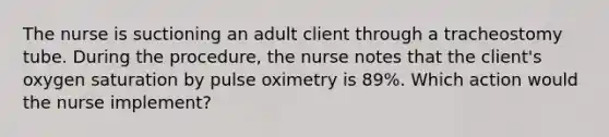 The nurse is suctioning an adult client through a tracheostomy tube. During the procedure, the nurse notes that the client's oxygen saturation by pulse oximetry is 89%. Which action would the nurse implement?