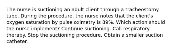 The nurse is suctioning an adult client through a tracheostomy tube. During the procedure, the nurse notes that the client's oxygen saturation by pulse oximetry is 89%. Which action should the nurse implement? Continue suctioning. Call respiratory therapy. Stop the suctioning procedure. Obtain a smaller suction catheter.