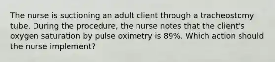 The nurse is suctioning an adult client through a tracheostomy tube. During the procedure, the nurse notes that the client's oxygen saturation by pulse oximetry is 89%. Which action should the nurse implement?