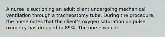 A nurse is suctioning an adult client undergoing mechanical ventilation through a tracheostomy tube. During the procedure, the nurse notes that the client's oxygen saturation on pulse oximetry has dropped to 89%. The nurse would: