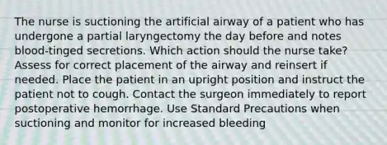 The nurse is suctioning the artificial airway of a patient who has undergone a partial laryngectomy the day before and notes blood-tinged secretions. Which action should the nurse take? Assess for correct placement of the airway and reinsert if needed. Place the patient in an upright position and instruct the patient not to cough. Contact the surgeon immediately to report postoperative hemorrhage. Use Standard Precautions when suctioning and monitor for increased bleeding