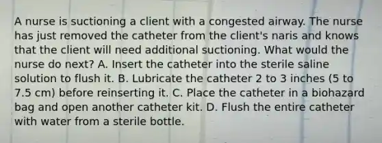 A nurse is suctioning a client with a congested airway. The nurse has just removed the catheter from the client's naris and knows that the client will need additional suctioning. What would the nurse do next? A. Insert the catheter into the sterile saline solution to flush it. B. Lubricate the catheter 2 to 3 inches (5 to 7.5 cm) before reinserting it. C. Place the catheter in a biohazard bag and open another catheter kit. D. Flush the entire catheter with water from a sterile bottle.