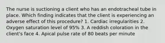 The nurse is suctioning a client who has an endotracheal tube in place. Which finding indicates that the client is experiencing an adverse effect of this procedure? 1. Cardiac irregularities 2. Oxygen saturation level of 95% 3. A reddish coloration in the client's face 4. Apical pulse rate of 80 beats per minute