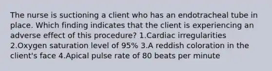 The nurse is suctioning a client who has an endotracheal tube in place. Which finding indicates that the client is experiencing an adverse effect of this procedure? 1.Cardiac irregularities 2.Oxygen saturation level of 95% 3.A reddish coloration in the client's face 4.Apical pulse rate of 80 beats per minute