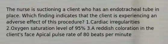 The nurse is suctioning a client who has an endotracheal tube in place. Which finding indicates that the client is experiencing an adverse effect of this procedure? 1.Cardiac irregularities 2.Oxygen saturation level of 95% 3.A reddish coloration in the client's face Apical pulse rate of 80 beats per minute