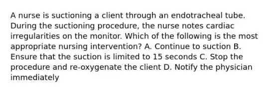 A nurse is suctioning a client through an endotracheal tube. During the suctioning procedure, the nurse notes cardiac irregularities on the monitor. Which of the following is the most appropriate nursing intervention? A. Continue to suction B. Ensure that the suction is limited to 15 seconds C. Stop the procedure and re-oxygenate the client D. Notify the physician immediately