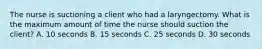 The nurse is suctioning a client who had a laryngectomy. What is the maximum amount of time the nurse should suction the client? A. 10 seconds B. 15 seconds C. 25 seconds D. 30 seconds