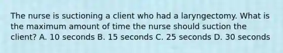 The nurse is suctioning a client who had a laryngectomy. What is the maximum amount of time the nurse should suction the client? A. 10 seconds B. 15 seconds C. 25 seconds D. 30 seconds