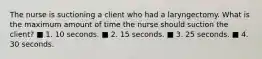 The nurse is suctioning a client who had a laryngectomy. What is the maximum amount of time the nurse should suction the client? ■ 1. 10 seconds. ■ 2. 15 seconds. ■ 3. 25 seconds. ■ 4. 30 seconds.