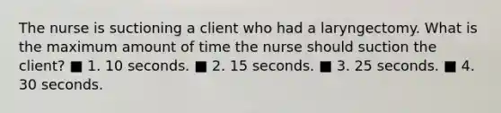 The nurse is suctioning a client who had a laryngectomy. What is the maximum amount of time the nurse should suction the client? ■ 1. 10 seconds. ■ 2. 15 seconds. ■ 3. 25 seconds. ■ 4. 30 seconds.