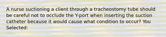 A nurse suctioning a client through a tracheostomy tube should be careful not to occlude the Y-port when inserting the suction catheter because it would cause what condition to occur? You Selected: